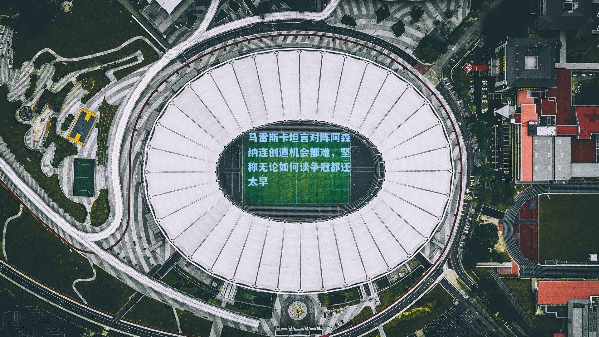 马雷斯卡坦言对阵阿森纳连创造机会都难，坚称无论如何谈争冠都还太早